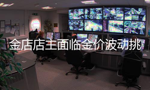 金店店主面临金价波动挑战，既担忧金价不涨，又害怕涨得太快