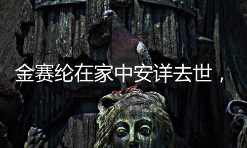 金赛纶在家中安详去世，逝世细节与缅怀之词