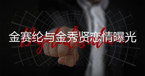 金赛纶与金秀贤恋情曝光，15岁初识，如今携手步入成熟时光