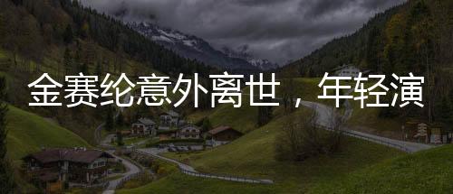 金赛纶意外离世，年轻演员的生命遗憾终结，令人扼腕叹息