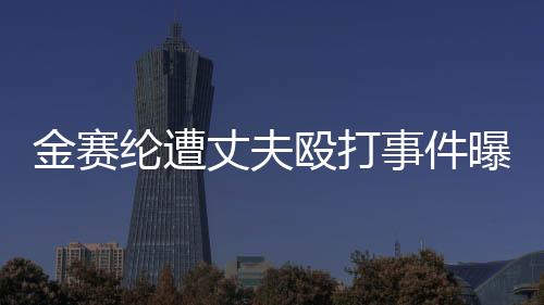 金赛纶遭丈夫殴打事件曝光