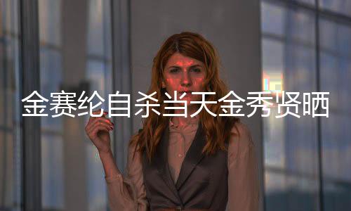 金赛纶自杀当天金秀贤晒满屋礼物，一个令人震惊的交叉事件