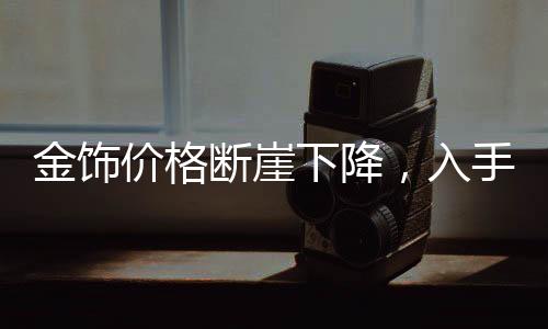 金饰价格断崖下降，入手即亏？全面解读市场现状与未来趋势