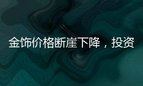 金饰价格断崖下降，投资者需警惕，入手即亏？市场究竟何去何从？