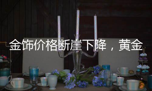 金饰价格断崖下降，黄金投资的最新态势与消费观察