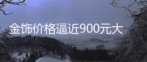金饰价格逼近900元大关，市场走势分析预测
