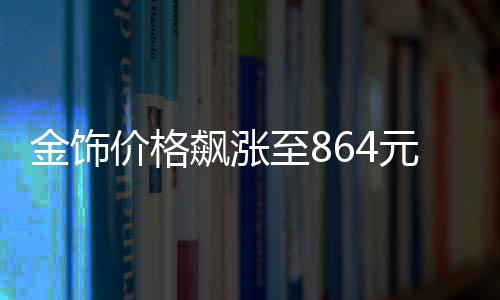 金饰价格飙涨至864元每克，黄金市场的现状与未来展望