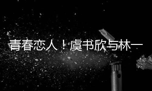 青春恋人！虞书欣与林一上演错位深情吻