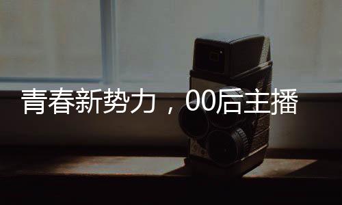 青春新势力，00后主播闪耀央视舞台