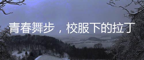 青春舞步，校服下的拉丁魅力——女孩闪耀央视舞台