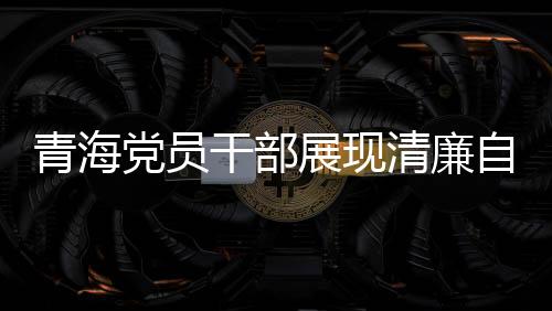 青海党员干部展现清廉自律之风，3076名党员干部上缴礼金达2095万