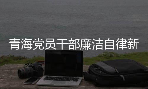 青海党员干部廉洁自律新风尚，三千多名党员干部上缴礼金逾两千万新闻