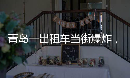 青岛一出租车当街爆炸，玻璃横飞，事故现场及后续处理
