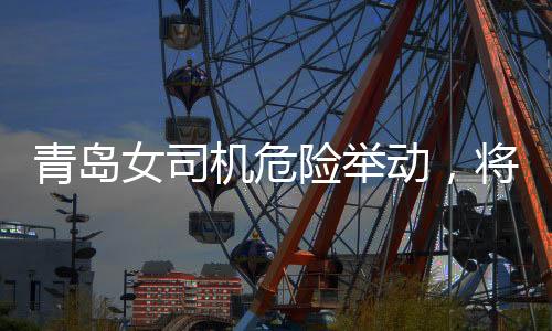 青岛女司机危险举动，将交警顶在车前行驶