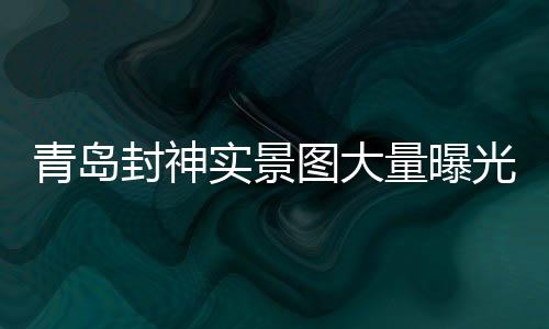 青岛封神实景图大量曝光，引领文旅新风尚