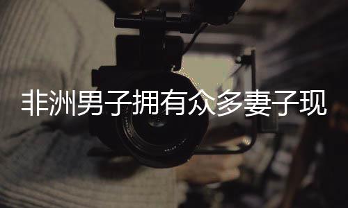非洲男子拥有众多妻子现象的背后，婚姻文化与生活方式解读