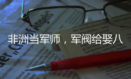 非洲当军师，军阀给娶八个老婆