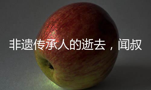 非遗传承人的逝去，闻叔一生献艺非遗文化