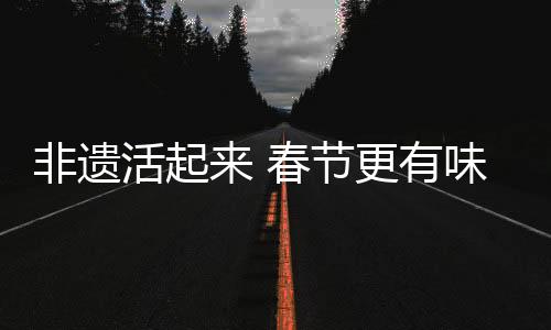 非遗活起来 春节更有味，文化盛宴中的传统与现代交融