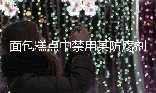 面包糕点中禁用某防腐剂，关注食品安全，守护民众健康