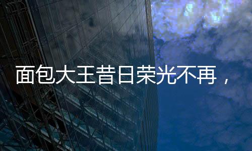 面包大王昔日荣光不再，销售业绩面临困境