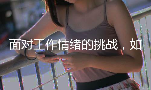 面对工作情绪的挑战，如何应对上班时的情绪起伏