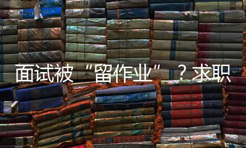 面试被“留作业”？求职者如何应对