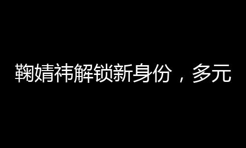 鞠婧祎解锁新身份，多元发展展现无限魅力