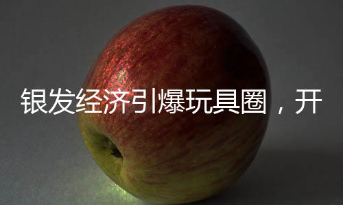 银发经济引爆玩具圈，开启老年玩具新时代