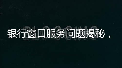 银行窗口服务问题揭秘，八个窗口六个未开放，引发公众关注与反思
