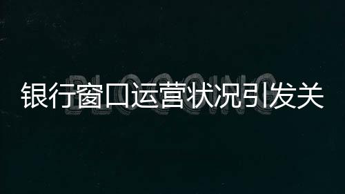 银行窗口运营状况引发关注，八个窗口六个未开启，服务质量待提升
