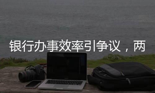 银行办事效率引争议，两小时未果致老人两天后离世事件调查