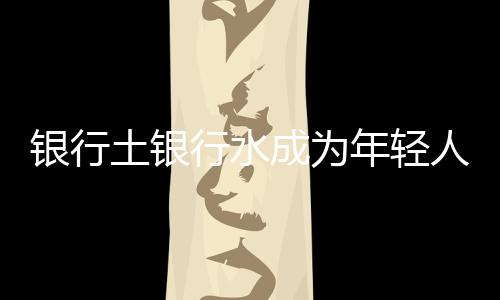 银行土银行水成为年轻人理财新宠，掀抢购热潮