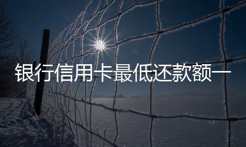 银行信用卡最低还款额一降再降