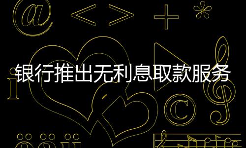 银行推出无利息取款服务，百万现金轻松提取