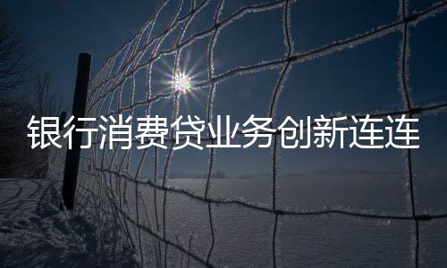 银行消费贷业务创新连连，多重策略吸引客户