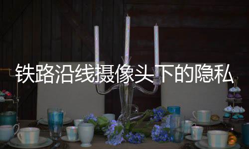 铁路沿线摄像头下的隐私争议，卧室窗前的监控挑战