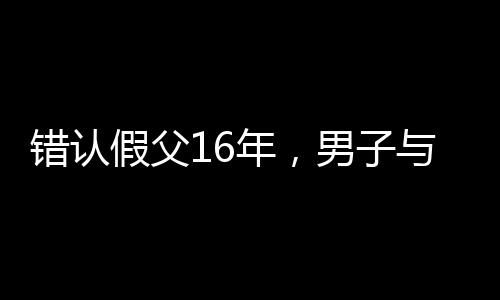 错认假父16年，男子与生母相认的感人故事