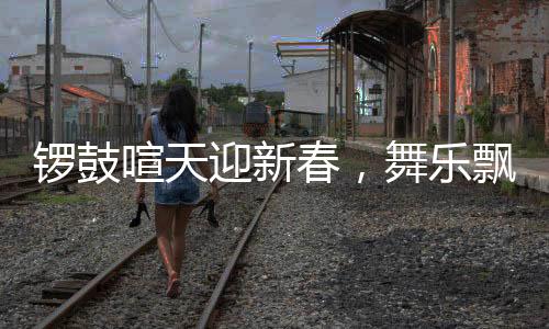 锣鼓喧天迎新春，舞乐飘飘庆华年——盛大的节日庆典