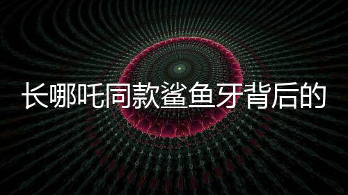 长哪吒同款鲨鱼牙背后的罕见病谜团