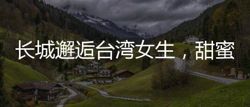 长城邂逅台湾女生，甜蜜交流的温情时刻