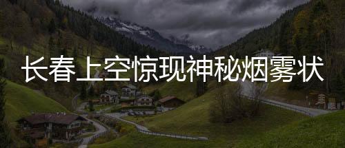 长春上空惊现神秘烟雾状不明飞行物