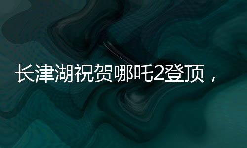 长津湖祝贺哪吒2登顶，两部国产巨制共舞银幕之巅