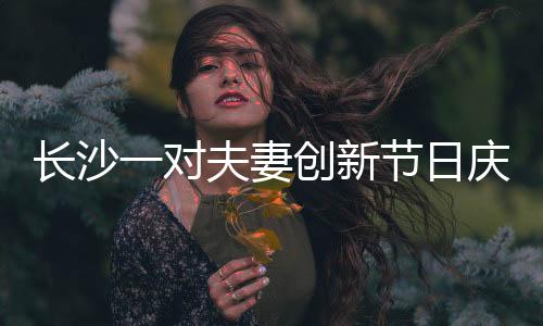长沙一对夫妻创新节日庆祝方式，妇女节成情人节，独特浪漫引人热议