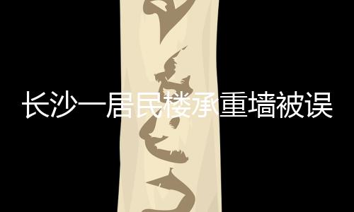 长沙一居民楼承重墙被误拆引发关注，误拆事件背后的警示与反思