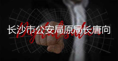 长沙市公安局原局长唐向阳被查，引发社会关注