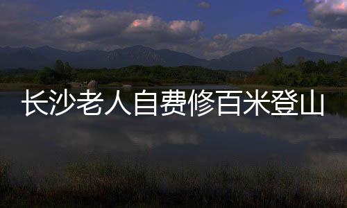 长沙老人自费修百米登山木梯，传承爱心与毅力