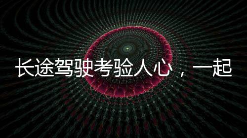 长途驾驶考验人心，一起探究这场历时五小时的返程之旅