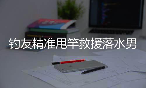 钓友精准甩竿救援落水男子，展现钓鱼人热心善良的一面