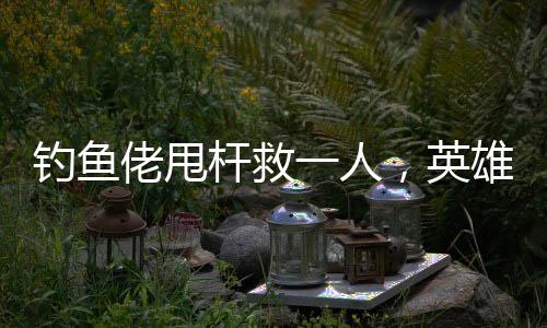 钓鱼佬甩杆救一人，英雄之举背后的故事